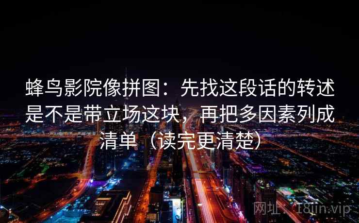 蜂鸟影院像拼图:先找这段话的转述是不是带立场这块,再把多因素列成清单(读完更清楚) 蜂鸟影院像拼图:先找这段话的转述是不是带立场这块,再把多因素列成清单(读完更清楚)