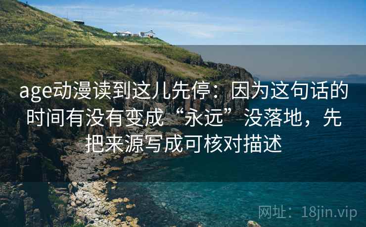 age动漫读到这儿先停:因为这句话的时间有没有变成“永远”没落地,先把来源写成可核对描述 age动漫读到这儿先停:因为这句话的时间有没有变成“永远”没落地,先把来源写成可核对描述