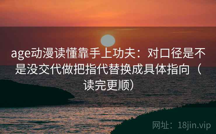 age动漫读懂靠手上功夫：对口径是不是没交代做把指代替换成具体指向（读完更顺）